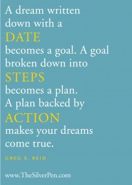 A dream written down with a DATE becomes a goal. A goal broken down into STEPS becomes a plan. A plan backed by ACTION makes your dreams come true. Greg S Reid